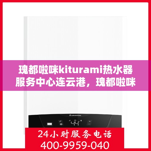 瑰都啦咪kiturami热水器服务中心连云港，瑰都啦咪kiturami热水器连云港专业服务中心，品质服务的热浪来袭