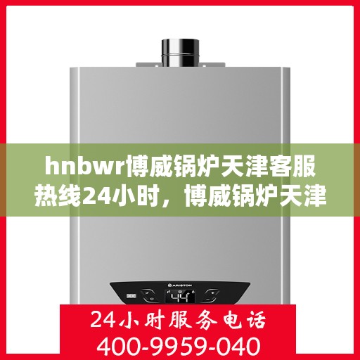 hnbwr博威锅炉天津客服热线24小时，博威锅炉天津客服热线全天候服务，贴心关怀每一刻