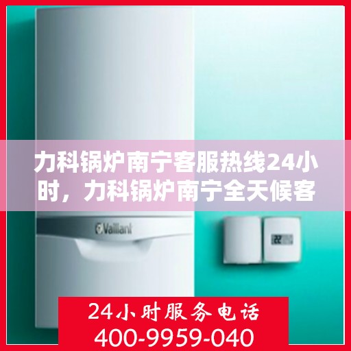 力科锅炉南宁客服热线24小时，力科锅炉南宁全天候客服热线支持