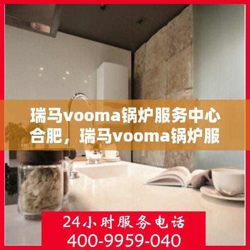 瑞马vooma锅炉服务中心合肥，瑞马vooma锅炉服务中心在合肥的专业服务体验