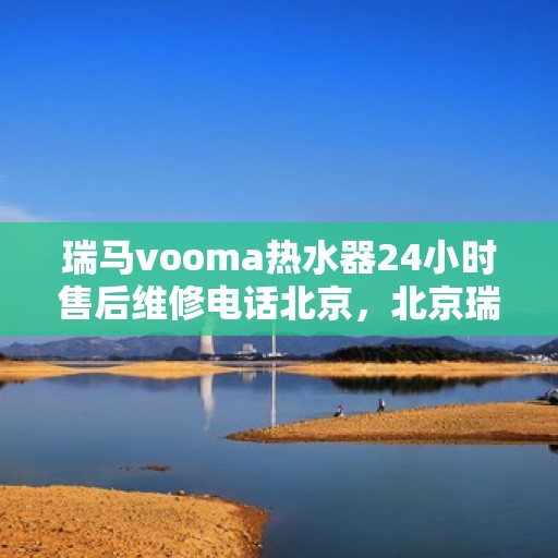 瑞马vooma热水器24小时售后维修电话北京，北京瑞马Vooma热水器全天候售后维修服务热线