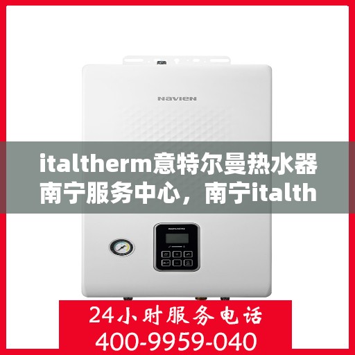 italtherm意特尔曼热水器南宁服务中心，南宁italtherm意特尔曼热水器服务中心，专业维修与保养一站式解决