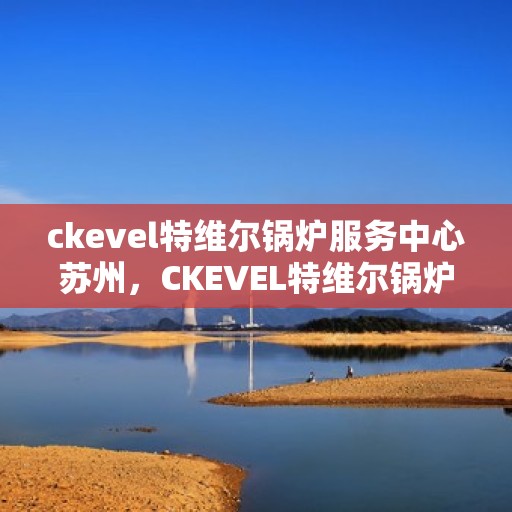 ckevel特维尔锅炉服务中心苏州，CKEVEL特维尔锅炉苏州服务中心，专业维修与保养，为您的设备保驾护航