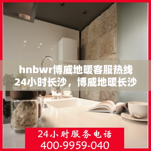 hnbwr博威地暖客服热线24小时长沙，博威地暖长沙客服热线全天候服务，温暖无忧