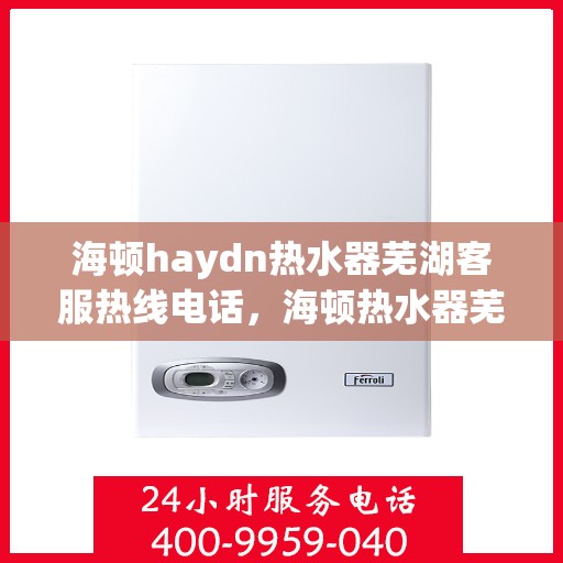 海顿haydn热水器芜湖客服热线电话，海顿热水器芜湖客服热线电话及售后服务指南