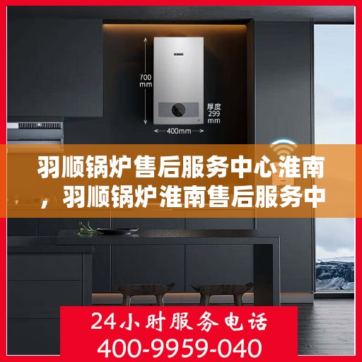 羽顺锅炉售后服务中心淮南，羽顺锅炉淮南售后服务中心，专业维修，贴心服务