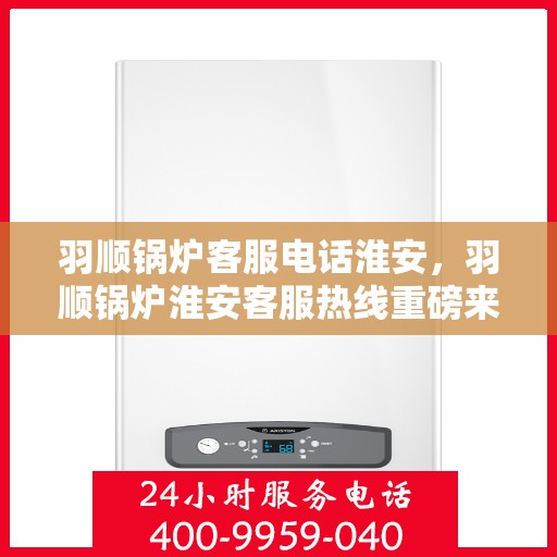 羽顺锅炉客服电话淮安，羽顺锅炉淮安客服热线重磅来袭！