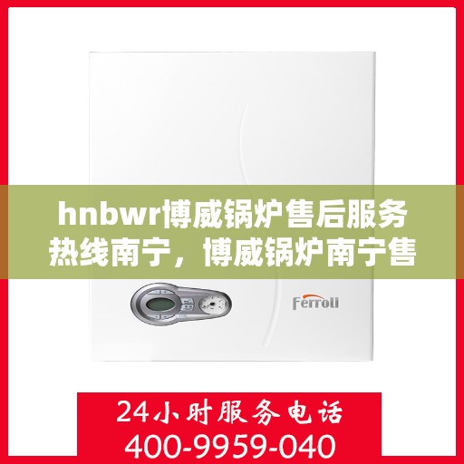 hnbwr博威锅炉售后服务热线南宁，博威锅炉南宁售后服务热线及专业支持