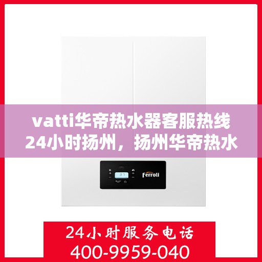 vatti华帝热水器客服热线24小时扬州，扬州华帝热水器全天候客服热线，贴心服务随叫随到