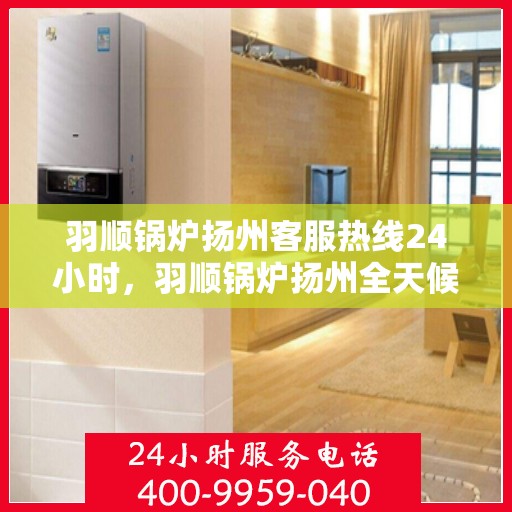 羽顺锅炉扬州客服热线24小时，羽顺锅炉扬州全天候客服热线，贴心服务不打烊