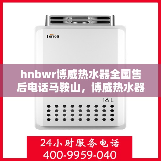 hnbwr博威热水器全国售后电话马鞍山，博威热水器马鞍山售后热线专业服务，全国售后电话一览