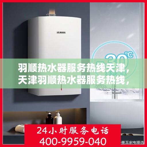 羽顺热水器服务热线天津，天津羽顺热水器服务热线，专业售后支持，温暖您的生活